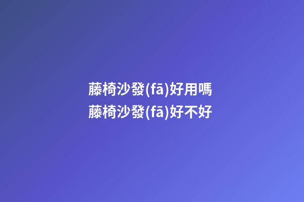 藤椅沙發(fā)好用嗎 藤椅沙發(fā)好不好